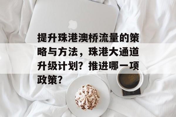 提升珠港澳桥流量的策略与方法,珠港大通道升级计划?推进哪一项政策? 提升珠港澳桥流量的策略与方法,珠港大通道升级计划?推进哪一项政策?