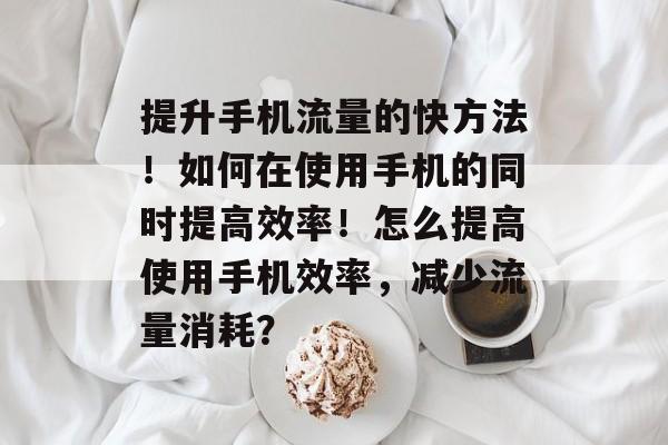 提升手机流量的快方法!如何在使用手机的同时提高效率!怎么提高使用手机效率,减少流量消耗? 提升手机流量的快方法!如何在使用手机的同时提高效率!怎么提高使用手机效率,减少流量消耗?