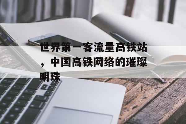 世界第一客流量高铁站,中国高铁网络的璀璨明珠 世界第一客流量高铁站,中国高铁网络的璀璨明珠