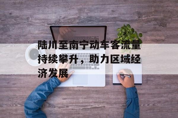 陆川至南宁动车客流量持续攀升,助力区域经济发展 陆川至南宁动车客流量持续攀升,助力区域经济发展