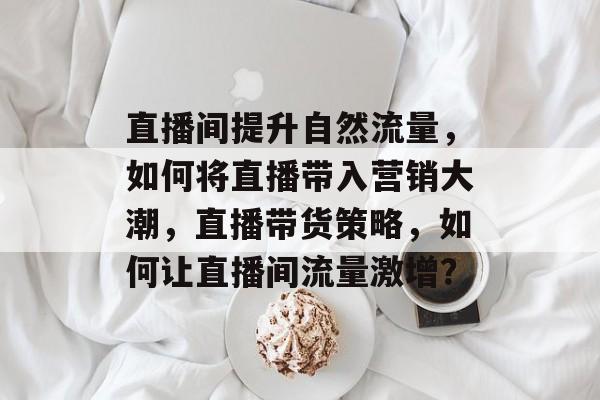 直播间提升自然流量，如何将直播带入营销大潮，直播带货策略，如何让直播间流量激增？