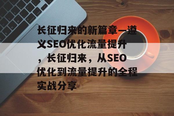 长征归来的新篇章—遵义SEO优化流量提升，长征归来，从SEO优化到流量提升的全程实战分享