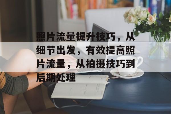 照片流量提升技巧,从细节出发,有效提高照片流量,从拍摄技巧到后期处理 照片流量提升技巧,从细节出发,有效提高照片流量,从拍摄技巧到后期处理