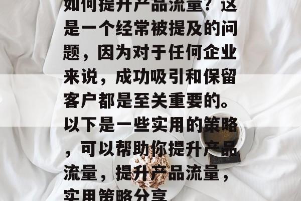 如何提升产品流量？这是一个经常被提及的问题，因为对于任何企业来说，成功吸引和保留客户都是至关重要的。以下是一些实用的策略，可以帮助你提升产品流量，提升产品流量，实用策略分享