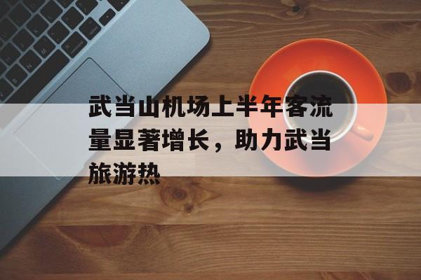 武当山机场上半年客流量显著增长,助力武当旅游热 武当山机场上半年客流量显著增长,助力武当旅游热
