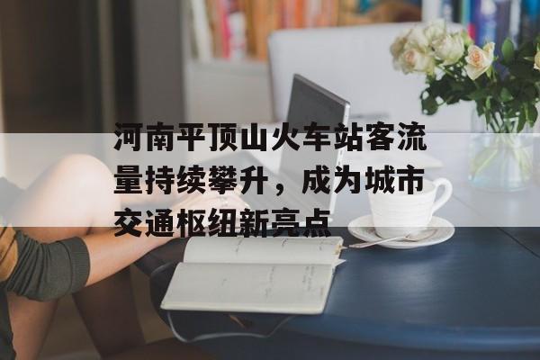 河南平顶山火车站客流量持续攀升,成为城市交通枢纽新亮点 河南平顶山火车站客流量持续攀升,成为城市交通枢纽新亮点