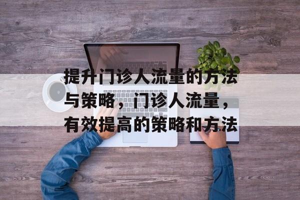 提升门诊人流量的方法与策略,门诊人流量,有效提高的策略和方法 提升门诊人流量的方法与策略,门诊人流量,有效提高的策略和方法