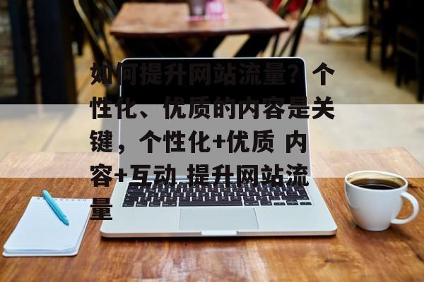 如何提升网站流量?个性化、优质的内容是关键,个性化+优质 内容+互动 提升网站流量 如何提升网站流量?个性化、优质的内容是关键,个性化+优质 内容+互动 提升网站流量