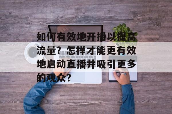如何有效地开播以提高流量?怎样才能更有效地启动直播并吸引更多的观众? 如何有效地开播以提高流量?怎样才能更有效地启动直播并吸引更多的观众?