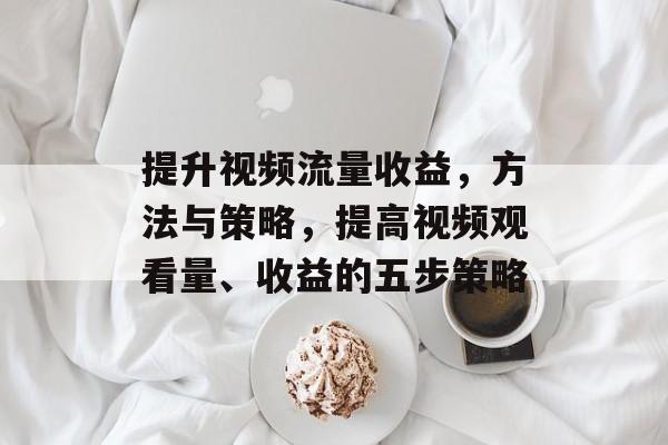 提升视频流量收益,方法与策略,提高视频观看量、收益的五步策略 提升视频流量收益,方法与策略,提高视频观看量、收益的五步策略
