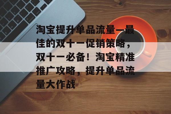 淘宝提升单品流量—最佳的双十一促销策略,双十一必备!淘宝精准推广攻略,提升单品流量大作战 淘宝提升单品流量—最佳的双十一促销策略,双十一必备!淘宝精准推广攻略,提升单品流量大作战