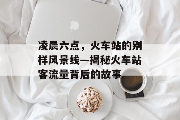 凌晨六点,火车站的别样风景线—揭秘火车站客流量背后的故事 凌晨六点,火车站的别样风景线—揭秘火车站客流量背后的故事