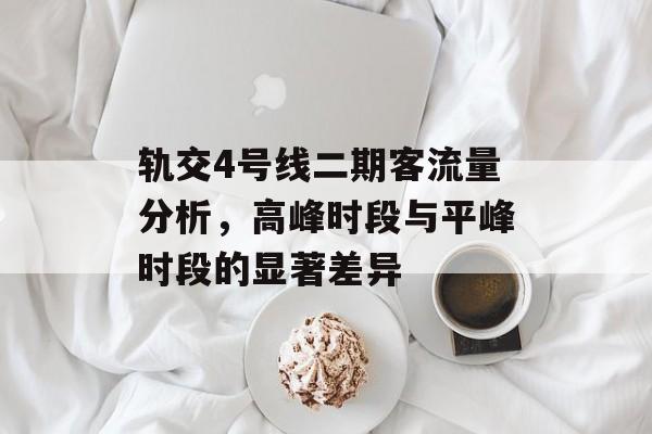 轨交4号线二期客流量分析,高峰时段与平峰时段的显著差异 轨交4号线二期客流量分析,高峰时段与平峰时段的显著差异