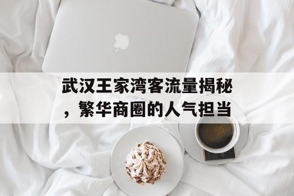 武汉王家湾客流量揭秘,繁华商圈的人气担当 武汉王家湾客流量揭秘,繁华商圈的人气担当