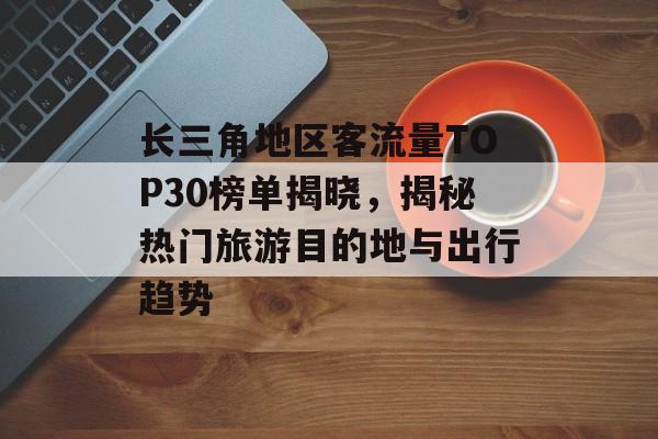 长三角地区客流量TOP30榜单揭晓,揭秘热门旅游目的地与出行趋势 长三角地区客流量TOP30榜单揭晓,揭秘热门旅游目的地与出行趋势