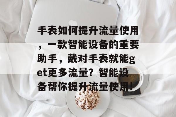 手表如何提升流量使用,一款智能设备的重要助手,戴对手表就能get更多流量?智能设备帮你提升流量使用! 手表如何提升流量使用,一款智能设备的重要助手,戴对手表就能get更多流量?智能设备帮你提升流量使用!