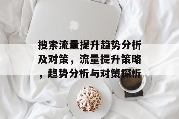 搜索流量提升趋势分析及对策,流量提升策略,趋势分析与对策探析 搜索流量提升趋势分析及对策,流量提升策略,趋势分析与对策探析