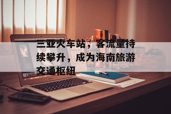 三亚火车站,客流量持续攀升,成为海南旅游交通枢纽 三亚火车站,客流量持续攀升,成为海南旅游交通枢纽