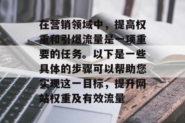 在营销领域中,提高权重和引爆流量是一项重要的任务。以下是一些具体的步骤可以帮助您实现这一目标,提升网站权重及有效流量 在营销领域中,提高权重和引爆流量是一项重要的任务。以下是一些具体的步骤可以帮助您实现这一目标,提升网站权重及有效流量