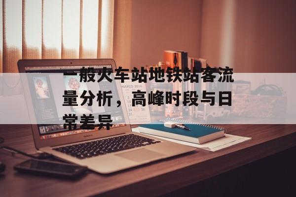 一般火车站地铁站客流量分析,高峰时段与日常差异 一般火车站地铁站客流量分析,高峰时段与日常差异