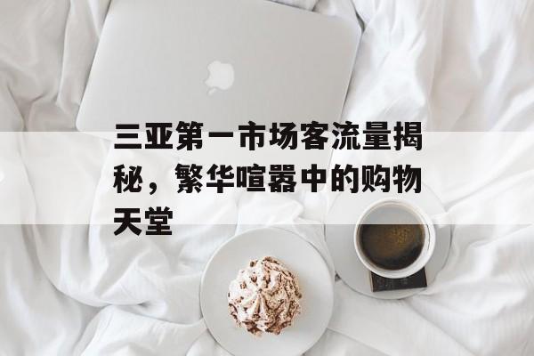 三亚第一市场客流量揭秘，繁华喧嚣中的购物天堂