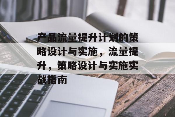 产品流量提升计划的策略设计与实施,流量提升,策略设计与实施实战指南 产品流量提升计划的策略设计与实施,流量提升,策略设计与实施实战指南