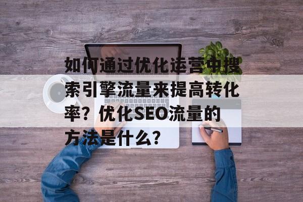 如何通过优化运营中搜索引擎流量来提高转化率?优化SEO流量的方法是什么? 如何通过优化运营中搜索引擎流量来提高转化率?优化SEO流量的方法是什么?