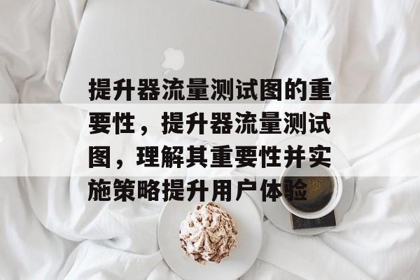 提升器流量测试图的重要性,提升器流量测试图,理解其重要性并实施策略提升用户体验 提升器流量测试图的重要性,提升器流量测试图,理解其重要性并实施策略提升用户体验