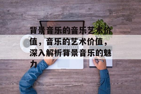 背景音乐的音乐艺术价值，音乐的艺术价值，深入解析背景音乐的魅力