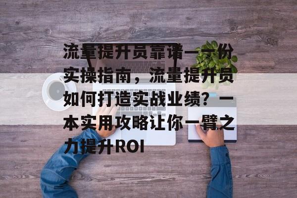 流量提升员靠谱—一份实操指南，流量提升员如何打造实战业绩？一本实用攻略让你一臂之力提升ROI