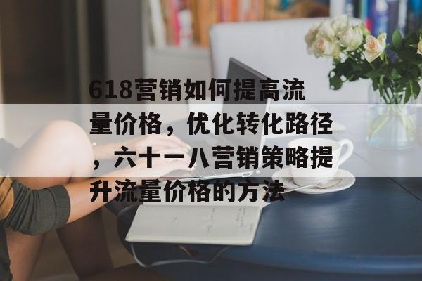618营销如何提高流量价格,优化转化路径,六十一八营销策略提升流量价格的方法 618营销如何提高流量价格,优化转化路径,六十一八营销策略提升流量价格的方法