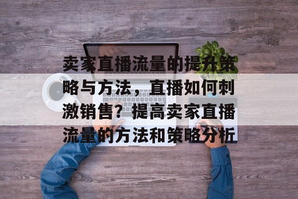 卖家直播流量的提升策略与方法，直播如何刺激销售？提高卖家直播流量的方法和策略分析