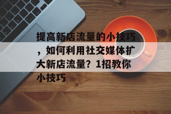 提高新店流量的小技巧,如何利用社交媒体扩大新店流量?1招教你小技巧 提高新店流量的小技巧,如何利用社交媒体扩大新店流量?1招教你小技巧