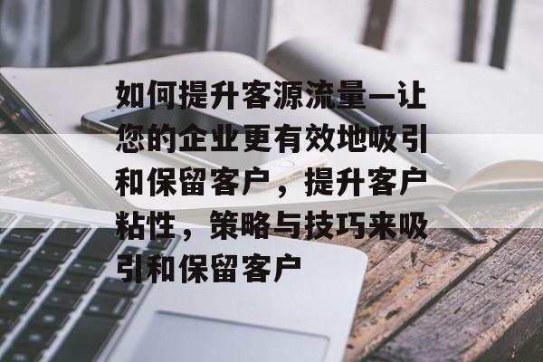 如何提升客源流量—让您的企业更有效地吸引和保留客户,提升客户粘性,策略与技巧来吸引和保留客户 如何提升客源流量—让您的企业更有效地吸引和保留客户,提升客户粘性,策略与技巧来吸引和保留客户