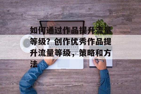 如何通过作品提升流量等级?创作优秀作品提升流量等级,策略和方法 如何通过作品提升流量等级?创作优秀作品提升流量等级,策略和方法