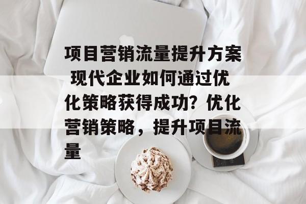 项目营销流量提升方案 现代企业如何通过优化策略获得成功?优化营销策略,提升项目流量 项目营销流量提升方案 现代企业如何通过优化策略获得成功?优化营销策略,提升项目流量