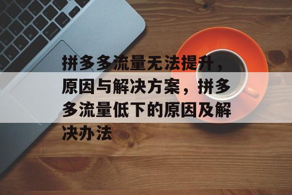 拼多多流量无法提升,原因与解决方案,拼多多流量低下的原因及解决办法 拼多多流量无法提升,原因与解决方案,拼多多流量低下的原因及解决办法