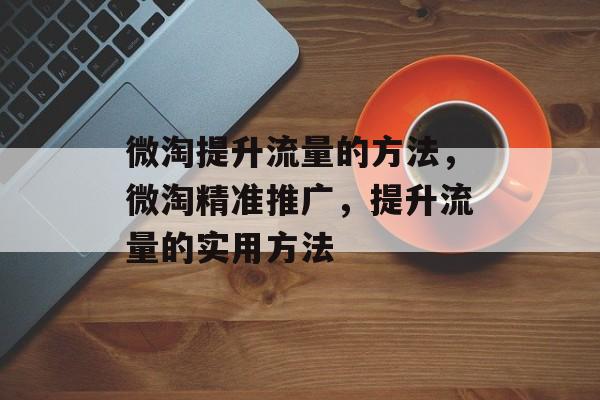 微淘提升流量的方法,微淘精准推广,提升流量的实用方法 微淘提升流量的方法,微淘精准推广,提升流量的实用方法