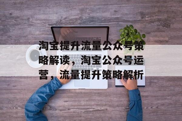 淘宝提升流量公众号策略解读,淘宝公众号运营,流量提升策略解析 淘宝提升流量公众号策略解读,淘宝公众号运营,流量提升策略解析