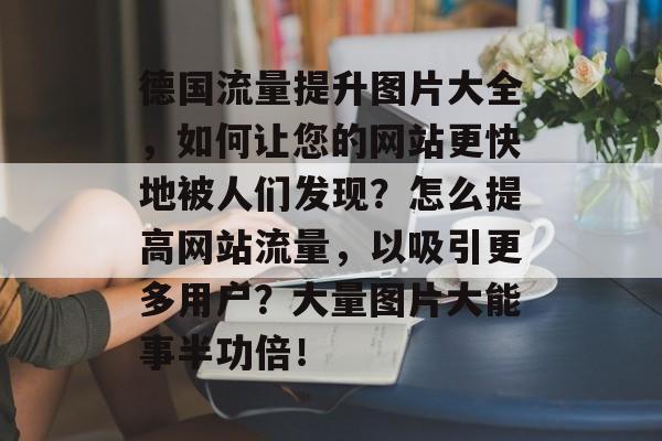 德国流量提升图片大全,如何让您的网站更快地被人们发现?怎么提高网站流量,以吸引更多用户?大量图片大能事半功倍! 德国流量提升图片大全,如何让您的网站更快地被人们发现?怎么提高网站流量,以吸引更多用户?大量图片大能事半功倍!