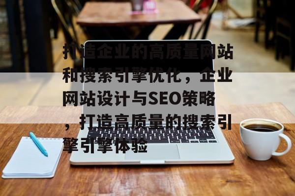 打造企业的高质量网站和搜索引擎优化,企业网站设计与SEO策略,打造高质量的搜索引擎引擎体验 打造企业的高质量网站和搜索引擎优化,企业网站设计与SEO策略,打造高质量的搜索引擎引擎体验