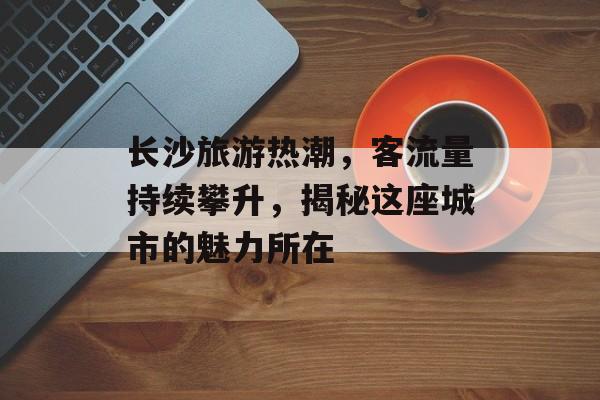 长沙旅游热潮，客流量持续攀升，揭秘这座城市的魅力所在