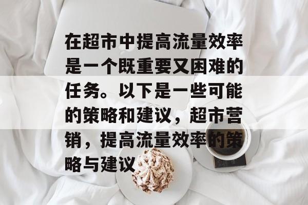 在超市中提高流量效率是一个既重要又困难的任务。以下是一些可能的策略和建议,超市营销,提高流量效率的策略与建议 在超市中提高流量效率是一个既重要又困难的任务。以下是一些可能的策略和建议,超市营销,提高流量效率的策略与建议