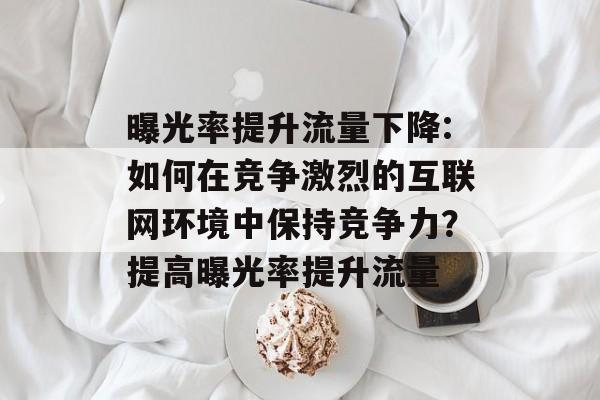 曝光率提升流量下降:如何在竞争激烈的互联网环境中保持竞争力?提高曝光率提升流量 曝光率提升流量下降:如何在竞争激烈的互联网环境中保持竞争力?提高曝光率提升流量