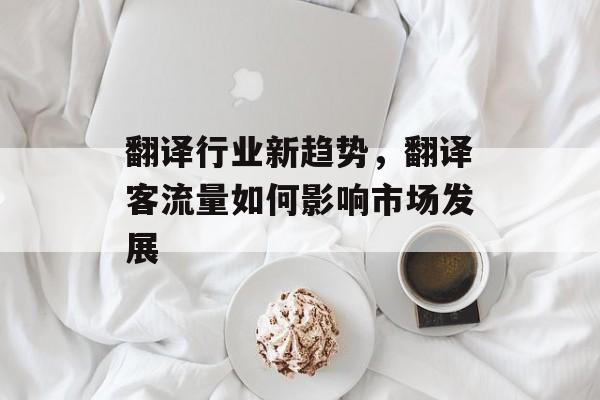 翻译行业新趋势,翻译客流量如何影响市场发展 翻译行业新趋势,翻译客流量如何影响市场发展