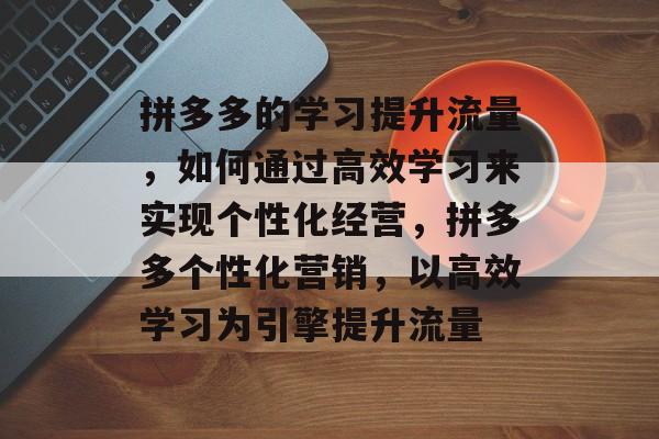 拼多多的学习提升流量,如何通过高效学习来实现个性化经营,拼多多个性化营销,以高效学习为引擎提升流量 拼多多的学习提升流量,如何通过高效学习来实现个性化经营,拼多多个性化营销,以高效学习为引擎提升流量