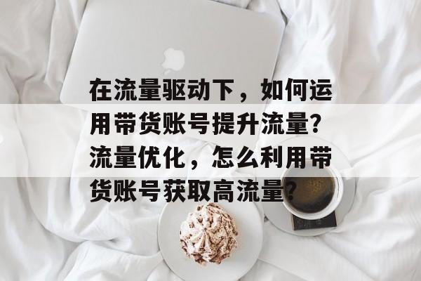 在流量驱动下,如何运用带货账号提升流量?流量优化,怎么利用带货账号获取高流量? 在流量驱动下,如何运用带货账号提升流量?流量优化,怎么利用带货账号获取高流量?
