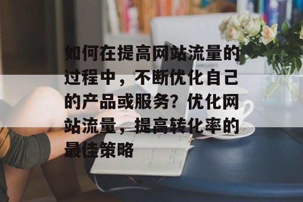 如何在提高网站流量的过程中,不断优化自己的产品或服务?优化网站流量,提高转化率的最佳策略 如何在提高网站流量的过程中,不断优化自己的产品或服务?优化网站流量,提高转化率的最佳策略