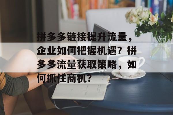 拼多多链接提升流量,企业如何把握机遇?拼多多流量获取策略,如何抓住商机? 拼多多链接提升流量,企业如何把握机遇?拼多多流量获取策略,如何抓住商机?
