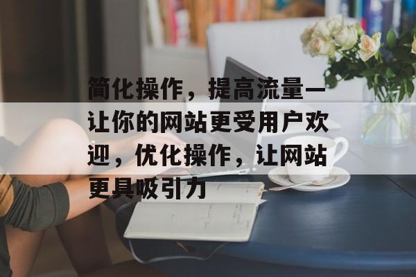 简化操作,提高流量—让你的网站更受用户欢迎,优化操作,让网站更具吸引力 简化操作,提高流量—让你的网站更受用户欢迎,优化操作,让网站更具吸引力
